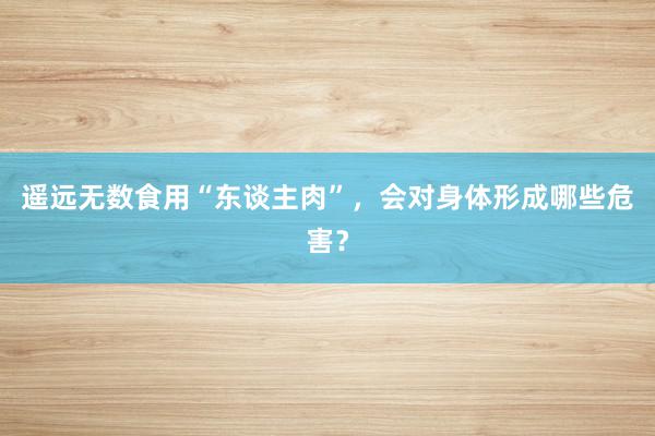 遥远无数食用“东谈主肉”，会对身体形成哪些危害？