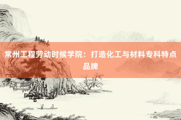 常州工程劳动时候学院：打造化工与材料专科特点品牌